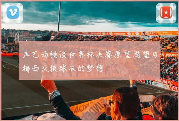 库巴西畅谈世界杯决赛愿望渴望与梅西交换球衣的梦想