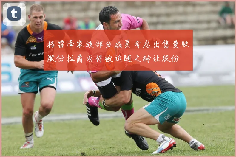 格雷泽家族部分成员考虑出售曼联股份拉爵或将被迫随之转让股份