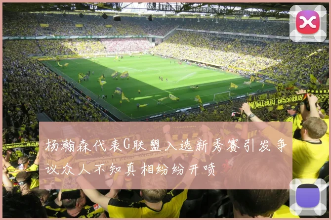 杨瀚森代表G联盟入选新秀赛引发争议众人不知真相纷纷开喷