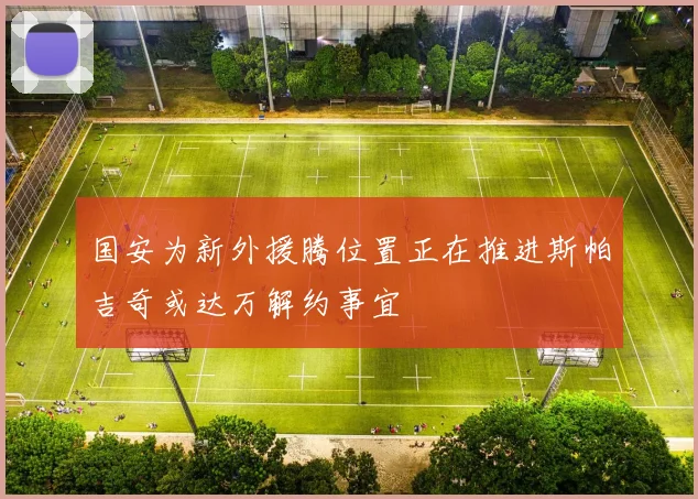 国安为新外援腾位置正在推进斯帕吉奇或达万解约事宜