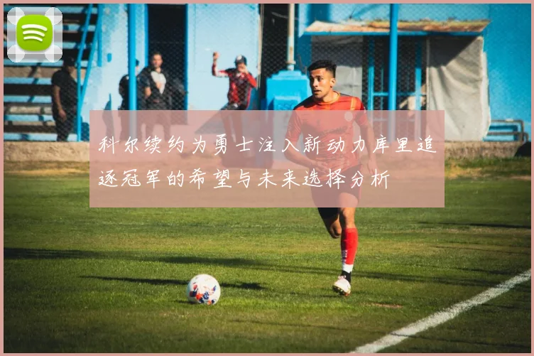 科尔续约为勇士注入新动力库里追逐冠军的希望与未来选择分析