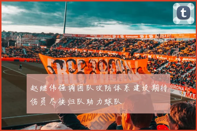 赵继伟强调团队攻防体系建设期待伤员尽快归队助力球队