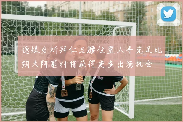 德媒分析拜仁后腰位置人手充足比朔夫阿塞科将获得更多出场机会