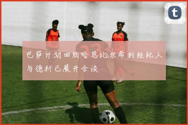 巴萨计划回购哈恩比尔希利经纪人与德科已展开会谈