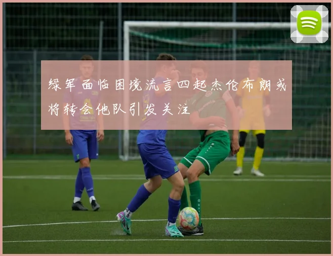 绿军面临困境流言四起杰伦布朗或将转会他队引发关注