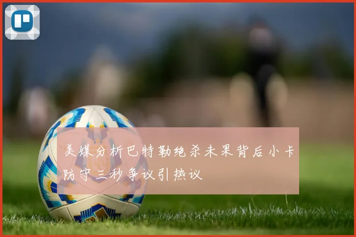 美媒分析巴特勒绝杀未果背后小卡防守三秒争议引热议