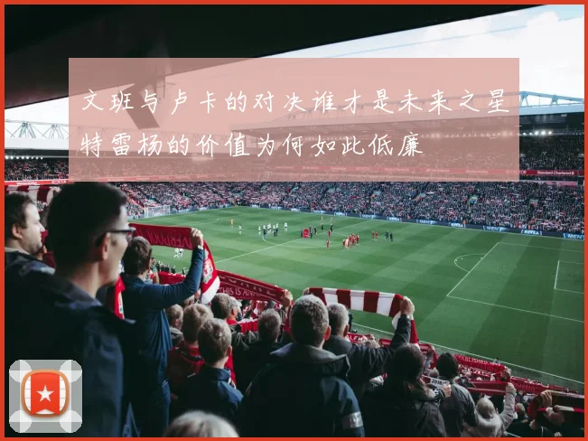 文班与卢卡的对决谁才是未来之星特雷杨的价值为何如此低廉