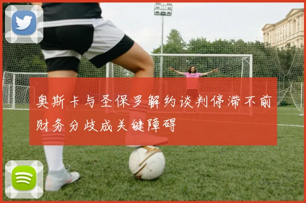 奥斯卡与圣保罗解约谈判停滞不前财务分歧成关键障碍