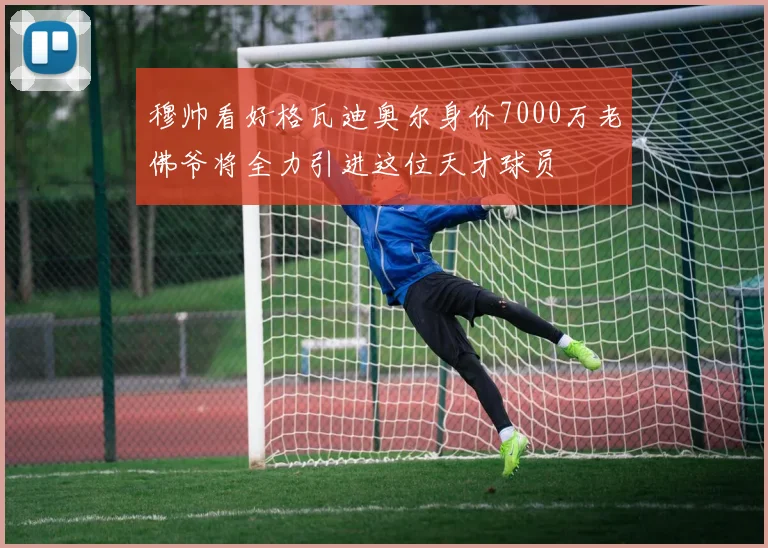穆帅看好格瓦迪奥尔身价7000万老佛爷将全力引进这位天才球员