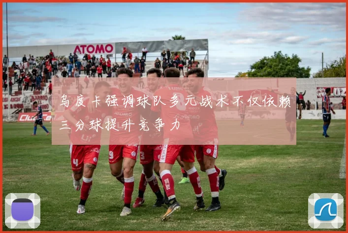 乌度卡强调球队多元战术不仅依赖三分球提升竞争力