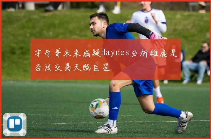 字母哥未来成疑Haynes分析雄鹿是否该交易天赋巨星