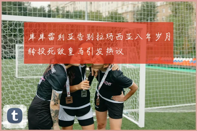 库库雷利亚告别拉玛西亚八年岁月转投死敌皇马引发热议
