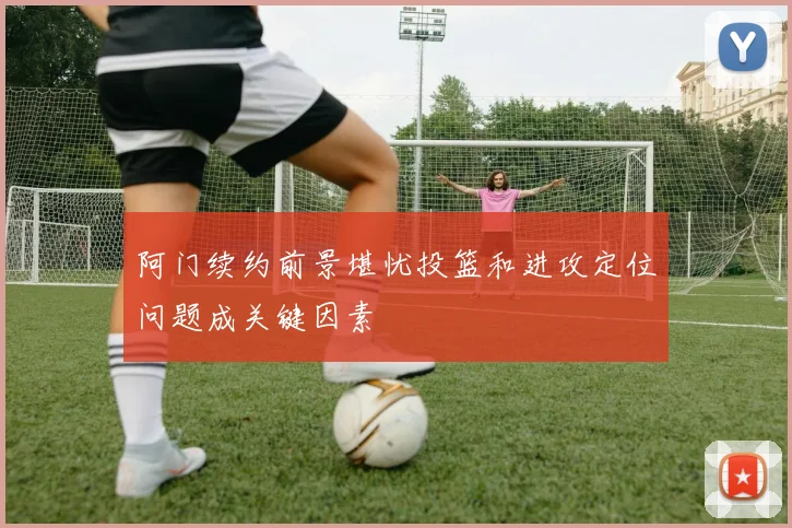 阿门续约前景堪忧投篮和进攻定位问题成关键因素