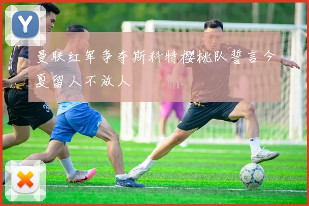 曼联红军争夺斯科特樱桃队誓言今夏留人不放人