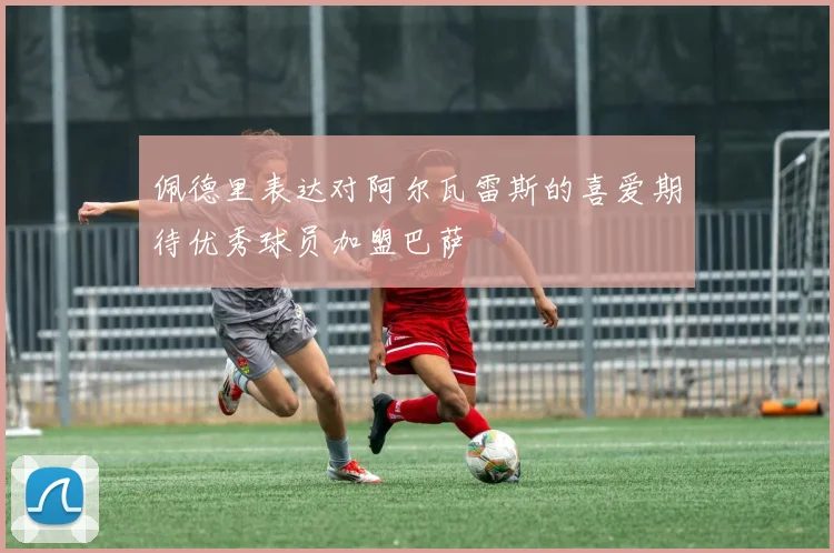 佩德里表达对阿尔瓦雷斯的喜爱期待优秀球员加盟巴萨