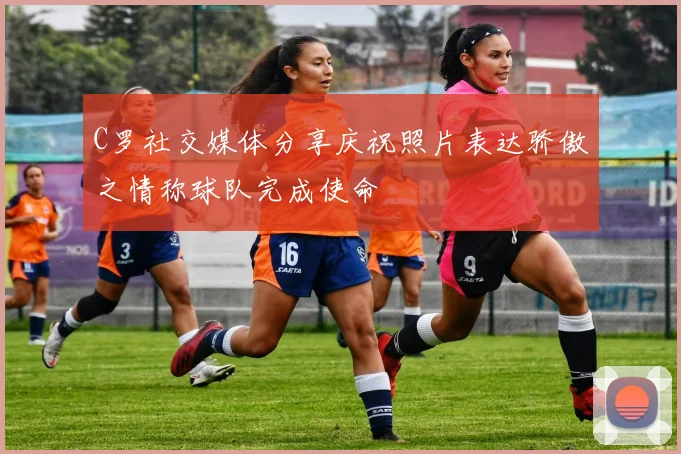 C罗社交媒体分享庆祝照片表达骄傲之情称球队完成使命