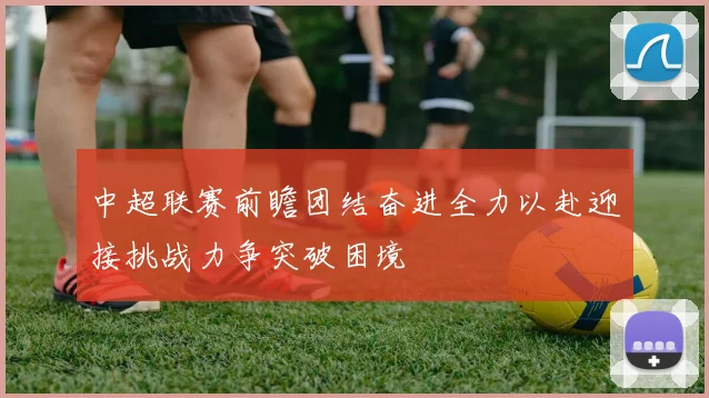中超联赛前瞻团结奋进全力以赴迎接挑战力争突破困境