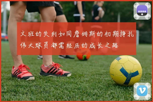 文班的失利如同詹姆斯的初期挣扎伟大球员都需经历的成长之路