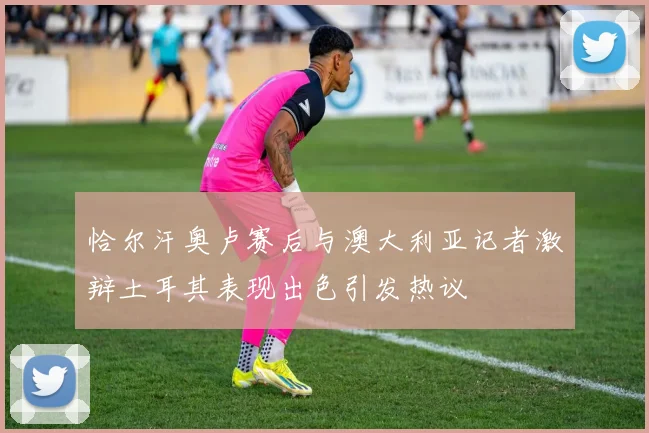 恰尔汗奥卢赛后与澳大利亚记者激辩土耳其表现出色引发热议