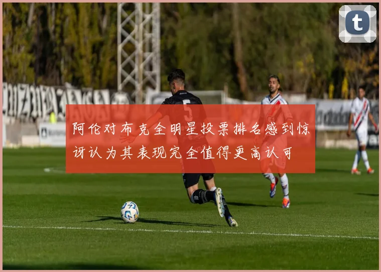 阿伦对布克全明星投票排名感到惊讶认为其表现完全值得更高认可