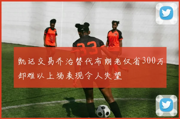 凯记交易乔治替代布朗老仅省300万却难以上场表现令人失望
