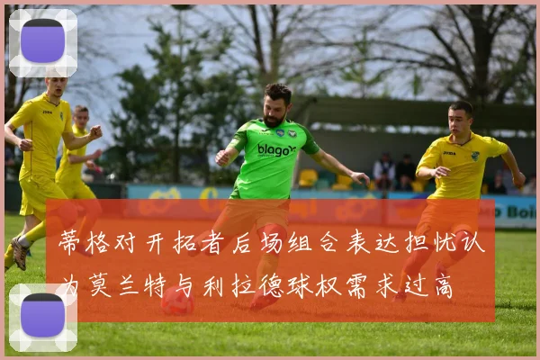 蒂格对开拓者后场组合表达担忧认为莫兰特与利拉德球权需求过高